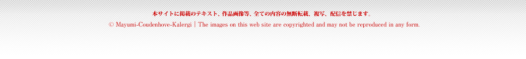 本サイトに掲載のテキスト、作品画像等、全ての内容の無断転載、複写、配信を禁じます。(c) Mayumi-Coudenhove-Kalergi | The images on this web site are copyrighted and may not be reproduced in any form.